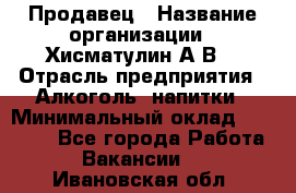 Продавец › Название организации ­ Хисматулин А.В. › Отрасль предприятия ­ Алкоголь, напитки › Минимальный оклад ­ 20 000 - Все города Работа » Вакансии   . Ивановская обл.